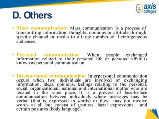 D. Others
• Mass communication: Mass communication is a process of
transmitting information, thoughts, opinions or attitude through
specific channel or media to a large number of heterogeneous
audiences.
• Personal communication: When people exchanged
information related to their personal life or personal affair is
known as personal communication.
• Interpersonal communication: Interpersonal communication
occurs when two individuals are involved or exchanging
information, ideas, opinions, feelings relating to the personal,
social, organizational, national and international matter who are
located in the same place. It is a process of face-to-face
communication between individuals where messages may be
verbal (that is, expressed in words) or they may not involve
words at all but consist of gestures, facial expressions, and
certain postures (body language).
 