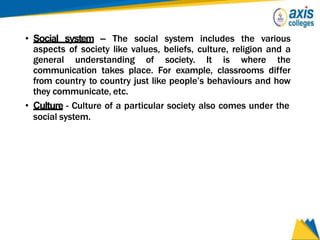 • Social system – The social system includes the various
aspects of society like values, beliefs, culture, religion and a
general understanding of society. It is where the
communication takes place. For example, classrooms differ
from country to country just like people’s behaviours and how
they communicate, etc.
• Culture - Culture of a particular society also comes under the
social system.
 