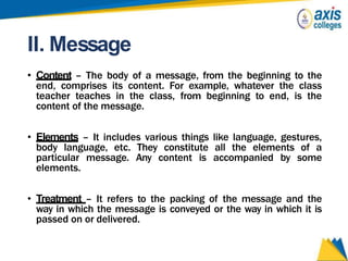 II. Message
• Content – The body of a message, from the beginning to the
end, comprises its content. For example, whatever the class
teacher teaches in the class, from beginning to end, is the
content of the message.
• Elements – It includes various things like language, gestures,
body language, etc. They constitute all the elements of a
particular message. Any content is accompanied by some
elements.
• Treatment – It refers to the packing of the message and the
way in which the message is conveyed or the way in which it is
passed on or delivered.
 