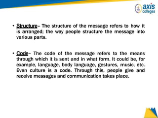 • Structure– The structure of the message refers to how it
is arranged; the way people structure the message into
various parts.
• Code– The code of the message refers to the means
through which it is sent and in what form. It could be, for
example, language, body language, gestures, music, etc.
Even culture is a code. Through this, people give and
receive messages and communication takes place.
 