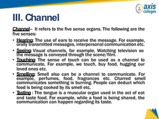 III. Channel
Channel– It refers to the five sense organs. The following are the
five senses:
• Hearing: The use of ears to receive the message. For example,
orally transmitted messages, interpersonal communication etc.
• Seeing: Visual channels, for example, Watching television so
the message is conveyed through the scene/film.
• Touching: The sense of touch can be used as a channel to
communicate. For example, we touch, buy food, hugging our
loved ones etc.
• Smelling: Smell also can be a channel to communicate. For
example, perfumes, food, fragrances etc. Charred smell
communicates something is burning. People can deduct which
food is being cooked by its smell etc.
• T
asting : The tongue is a muscular organ used in the act of eat
and taste food. For example, while a food is being shared, the
communication can happen regarding its taste.
 