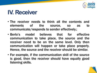 IV. Receiver
• The receiver needs to think all the contents and
elements of the source, so as to
communicate/responds to sender effectively.;
• Berlo’s model believes that for effective
communication to take place, the source and the
receiver need to be on the same level. Only then
communication will happen or take place properly.
Hence, the source and the receiver should be similar.
• For example, if the communication skill of the source
is good, then the receiver should have equally good
listening skills.
 