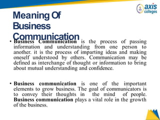 MeaningOf
Business
Communication
• Business Communication is the process of passing
information and understanding from one person to
another. it is the process of imparting ideas and making
oneself understood by others. Communication may be
defined as interchange of thought or information to bring
about mutual understanding and confidence.
• Business communication is one of the important
elements to grow business. The goal of communicators is
to convey their thoughts in the mind of people.
Business communication plays a vital role in the growth
of the business.
 