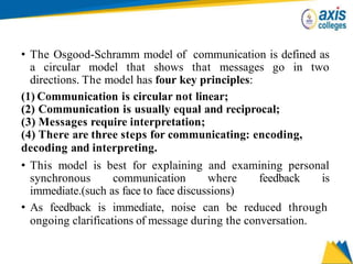 • The Osgood-Schramm model of communication is defined as
a circular model that shows that messages go in two
directions. The model has four key principles:
(1) Communication is circular not linear;
(2) Communication is usually equal and reciprocal;
(3) Messages require interpretation;
(4) There are three steps for communicating: encoding,
decoding and interpreting.
• This model is best for explaining and examining personal
synchronous communication where feedback is
immediate.(such as face to face discussions)
• As feedback is immediate, noise can be reduced through
ongoing clarifications of message during the conversation.
 