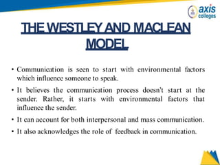 • Communication is seen to start with environmental factors
which influence someone to speak.
• It believes the communication process doesn’t start at the
sender. Rather, it starts with environmental factors that
influence the sender.
• It can account for both interpersonal and mass communication.
• It also acknowledges the role of feedback in communication.
THEWESTLEYAND MACLEAN
MODEL
 