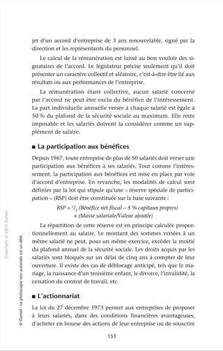 -ci
0
c
::J
0
"""
,-t
0
N
@ .....;
.µ ~
~
ï:)
O'I c
1::: ::J
>- .....,
c. V>
0 Q)
u Q)
'Q)
·~
0
.....,
::J
ro
c
0
c
Q)
·o_
0
u
0
.....,
0
~
a..
ro
_J
ï:)
0
c
::J
0
(Q)
jet d'un accord d'entreprise de 3 ans renouvelable, signé par la
direction et les représentants du personnel.
Le calcul de la rémunération est laissé au bon vouloir des si-
gnataires de l'accord. Le législateur précise seulement qu'il doit
présenter un caractère collectif et aléatoire, c'est-à-dire être lié aux
résultats ou aux performances de l'entreprise.
La rémunération étant collective, aucun salarié concerné
par l'accord ne peut être exclu du bénéfice de l'intéressement.
La part individuelle annuelle versée à chaque salarié est égale à
50 % du plafond de la sécurité sociale au maximum. Elle reste
imposable et les salariés doivent la considérer comme un sup-
plément de salaire.
• La participation aux bénéfices
Depuis 1967, toute entreprise de plus de 50 salariés doit verser une
participation aux bénéfices à ses salariés. Tout comme l'intéres-
sement, la participation aux bénéfices est mise en place par voie
d'accord d'entreprise. En revanche, les modalités de calcul sont
définies par la loi qui stipule qu'une « réserve spéciale de partici-
pation » (RSP) doit être constituée sur la base suivante :
RSP = 1
/
2
(Bénéfice net fiscal - 5 % capitaux propres)
x (Masse salariale/Valeur ajoutée)
La répartition de cette réserve est en principe calculée propor-
tionnellement au salaire. Le montant des sommes versées à un
même salarié ne peut, pour un même exercice, excéder la moitié
du plafond annuel de la sécurité sociale. Les droits acquis par les
salariés sont bloqués sur un délai de cinq ans à compter de leur
ouverture. Il existe des cas de déblocage anticipé, tels que le ma-
riage, la naissance d'un troisième enfant, le divorce, l'invalidité, la
cessation du contrat de travail, etc.
• L'actionnariat
La loi du 27 décembre 1973 permet aux entreprises de proposer
à leurs salariés, dans des conditions financières avantageuses,
d'acheter en bourse des actions de leur entreprise ou de souscrire
153
 