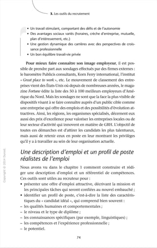 J
0
c
::J
0
"""
,-t
0
N
@
.µ
~
O'I
1:::
>-
c.
0
u
~ 3. Les outils du recrutement
• Un travail stimulant, comportant des défis et de l'autonomie
• Des avantages sociaux variés (horaires, crèche d'entreprise, mutuelle,
plan d'intéressement, etc.)
• Une gestion dynamique des carrières avec des perspectives de crois-
sance professionnelle
• Un bon équilibre travail-vie privée
Pour mieux faire connaître son image employeur, il est pos-
sible de prendre part aux sondages effectués par des firmes externes :
le baromètre Publicis consultants, Korn Ferry international, l'institut
«Great place ta work »1 etc. Le mouvement de classement des entre-
prises vient des États-Unis où depuis de nombreuses années, le maga-
zine Fortune édite la liste des 50 à 100 meilleurs employeurs d'Amé-
rique du Nord. Mais les sondages ne sont que la face la plus visible de
dispositifs visant à se faire connaître auprès d'un public cible comme
une entreprise qui offre des emplois et des possibilités d'évolution at-
tractives. Ainsi, les régions, les organismes spécialisés, décernent eux
aussi des prix d'excellence pour valoriser les entreprises locales ou de
leur secteur d'activité qui innovent en matière de GRH. L'objectif de
toutes ces démarches est d'attirer les candidats les plus talentueux,
mais aussi de retenir ceux en poste en leur montrant les privilèges
qu'il y a à travailler au sein de leur organisation actuelle.
Une description d'emploi et un profil de poste
réalistes de l'emploi
Nous avons vu dans le chapitre 1 comment construire et rédi-
ger une description d'emploi et un référentiel de compétences.
Ces outils sont utiles au recruteur pour:
• présenter une offre d'emploi attractive, décrivant la mission et
les principales tâches qui seront confiées au nouvel embauché ;
• identifier un profil de poste, c'est-à-dire la liste des caractéris-
tiques du « candidat idéal », qui comprend bien souvent:
- les qualités humaines et comportementales ;
- le niveau et le type de diplôme ;
- les connaissances spécifiques (par exemple, linguistiques) ;
- les compétences et l'expérience professionnelle;
- le potentiel.
74
 