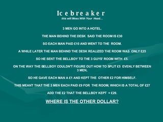 Icebreaker   this will Mess With Your  Head… 3 MEN GO INTO A HOTEL. THE MAN BEHIND THE DESK  SAID THE ROOM IS £30 SO EACH MAN PAID £10 AND WENT TO THE  ROOM. A WHILE LATER THE MAN BEHIND THE DESK REALIZED THE ROOM WAS  ONLY £25 SO HE SENT THE BELLBOY TO THE 3 GUYS' ROOM WITH  £5. ON THE WAY THE BELLBOY COULDN'T FIGURE OUT HOW TO SPLIT £5  EVENLY BETWEEN 3 MEN, SO HE GAVE EACH MAN A £1 AND KEPT THE  OTHER £2 FOR HIMSELF. THIS MEANT THAT THE 3 MEN EACH PAID £9 FOR  THE ROOM, WHICH IS A TOTAL OF £27 ADD THE £2 THAT THE BELLBOY KEPT  = £29. WHERE IS THE OTHER DOLLAR? 