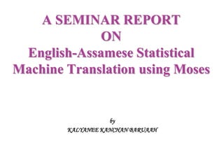 A SEMINAR REPORT
ON
English-Assamese Statistical
Machine Translation using Moses
by
KALYANEE KANCHAN BARUAAH
 