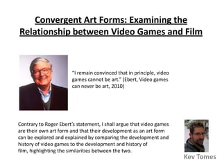 Convergent Art Forms: Examining the Relationship between Video Games and Film “I remain convinced that in principle, video games cannot be art.” (Ebert, Video games can never be art, 2010) Contrary to Roger Ebert’s statement, I shall argue that video games are their own art form and that their development as an art form can be explored and explained by comparing the development and history of video games to the development and history of film, highlighting the similarities between the two. Kev Tomes 