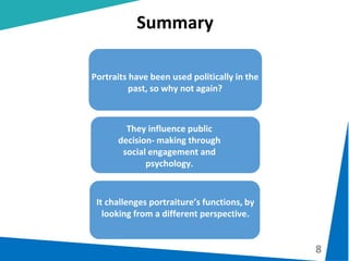 8
Summary
Portraits have been used politically in the
past, so why not again?
It challenges portraiture’s functions, by
looking from a different perspective.
They influence public
decision- making through
social engagement and
psychology.
 