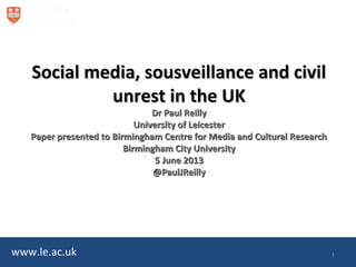 www.le.ac.uk
Social media, sousveillance and civilSocial media, sousveillance and civil
unrest in the UKunrest in the UK
Dr Paul ReillyDr Paul Reilly
University of LeicesterUniversity of Leicester
Paper presented to Birmingham Centre for Media and Cultural ResearchPaper presented to Birmingham Centre for Media and Cultural Research
Birmingham City UniversityBirmingham City University
5 June 20135 June 2013
@PaulJReilly@PaulJReilly
1
 