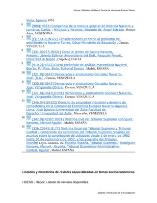 Informe: Biblioteca del Banco Central de Venezuela Ernesto Peltzer




     Viota, Ignacio 1974.
6
         [980||N322] Compendio de la historia general de América Navarro y
     Lamarca, Carlos. ; Hinojosa y Naveros, Eduardo de, Angel Estrada , Buenos
     Aires, ARGENTINA
7
        [F||374.2||N322] Consideraciones en torno al problema del
     analfabetismo Navarro Torres, César Ministerio de Educación , Caracas,
     VENEZUELA
8
        [331.00037||N321] Corso di diritto del lavoro Navarro,
     Antonio. Librería Editrice Universitaria del Dott, Pasquale Pironti,
     Universitá di Napoli , [Nápoles], ITALIA
9
        [510.2||N322] Curso preliminar de análisis matemático Navarro
     Borrás, F. ; Ríos, Sisto. Editorial Dossat , Madrid, ESPAÑA
10
        [321.8||G643] Democracia y sindicalismo González Navarro,
     José. [S.n.] , Caracas, VENEZUELA
11
        [335.8||G643] Democracia y sindicalismo González Navarro,
     José. Vanguardia Obrera , Caracas, VENEZUELA
12
        [321.8||G643||1964] Democracia y sindicalismo González Navarro,
     José. Vanguardia Obrera , Caracas, VENEZUELA
13
         [346.048||N322] Derecho de propiedad industrial y derecho de
     competencia en la Comunidad Económica Europea Navarro-Aguilera
     Llona, José Ignacio ;Universidad del Zulia.Facultad de
     Derecho. Universidad del Zulia , Maracaibo, VENEZUELA
14
        [347.9||R696* 0001] Doctrina civil del Tribunal Supremo Rodríguez
     Navarro, Manuel Aguilar , Madrid, ESPAÑA
15
        [336.20945||E.77] Doctrina fiscal del Tribunal Supremo y Tribunal
     Central : comprende las sentencias del Tribunal Supremo recaídas en
     asuntos sobre la contribución de utilidades desde 1 de enero de 1902
     hasta 30 de septiembre de 1957, y los acuerdos del Tribunal
     Económ Leyes, estatutos, etc. España ;España. Tribunal Supremo. ; Rodríguez
     Navarro, Manuel, ; España. Tribunal Económico-Administrativo
     Central. Aguilar , Madrid, ESPAÑA




Listados y directorios de revistas especializadas en temas socioeconómicos


• IDEAS - Repec. Listado de revistas disponibles


                                                                Cátedra: Introducción de la Investigación
 
