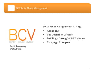  	
  	
  	
  	
  	
  	
  	
  	
  	
  	
  	
  	
  	
  	
  	
  	
  	
  	
  BCV	
  Social	
  Media	
  Management	
  




                                                                                                       Social	
  Media	
  Management	
  &	
  Strategy	
  
                                                                                                       •         About	
  BCV	
  
                                                                                                       •         The	
  Customer	
  Lifecycle	
  	
  
                                                                                                       •         Building	
  a	
  Strong	
  Social	
  Presence	
  
                                                                                                       •         Campaign	
  Examples	
  
           Benji	
  Greenberg	
  
           @BCVBenji	
  




                                                                                                                                                                     1	
  
 