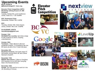 Upcoming Events
BCVC EVENTS
@ BostonCollegeVC / bcvc.org

Elevator Pitch Competition (EPC)
Workshop w/Greg Dracon of .406
Ventures
Tuesday, October 9th, Lynch Conference
Center, Fulton 513 – 7:30 -9:00PM

EPC Submission Date
Wednesday, October 10th, 5:00PM

EPC
Thursday, October 18th, Fulton Honors
Library, October 18th, 6:30 – 8:00PM

IS ACADEMY VISITS
isacademybc@ gmail.com

October 12th
SCVNGR/The LevelUp, 3pm (hires a large
# of BC students as interns, including
underclassmen)

October 26th
Techstars, 1:30pm (Boston's elite tech
accelerator program, 1% acceptance rate, two
BC teams are part of the 13 team fall class)

November 9th
NextView Ventures, 2pm (early stage VC
that backed, among others, BC alum James
Reinhart's thredUP)

November 16th
BISON Alternatives, 3:30pm (a TechStars
2012 standout run by a BC alum using Big
Data in the financial services)

November 30th
Google, 2pm (the best firm to work for in the
US, according to Fortune)
 