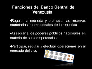 Funciones del Banco Central de
Venezuela
•Regular la moneda y promover las reservas
monetarias internacionales de la república
•Asesorar a los poderes públicos nacionales en
materia de sus competencias.
•Participar, regular y efectuar operaciones en el
mercado del oro.
 