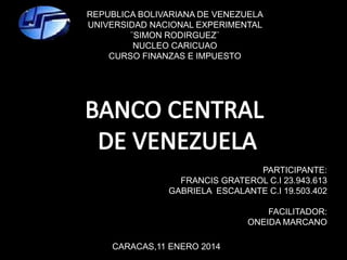 CARACAS,11 ENERO 2014
PARTICIPANTE:
FRANCIS GRATEROL C.I 23.943.613
GABRIELA ESCALANTE C.I 19.503.402
FACILITADOR:
ONEIDA MARCANO
REPUBLICA BOLIVARIANA DE VENEZUELA
UNIVERSIDAD NACIONAL EXPERIMENTAL
¨SIMON RODIRGUEZ¨
NUCLEO CARICUAO
CURSO FINANZAS E IMPUESTO
 