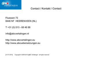 Contact /  Kontakt  / Contact Fluessen 73 8446 NT  HEERENVEEN (NL) T +31 (0) 513 - 68 46 88 [email_address] http://www.abcvertalingen.eu http://www.abcuebersetzungen.eu [21-01-2010] Copyright © 2009-2010 @BC Vertalingen -  all rights reserved   