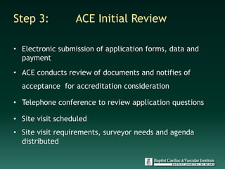 Step 3:           ACE Initial Review

• Electronic submission of application forms, data and
  payment
• ACE conducts review of documents and notifies of
  acceptance for accreditation consideration

• Telephone conference to review application questions

• Site visit scheduled
• Site visit requirements, surveyor needs and agenda
  distributed
 
