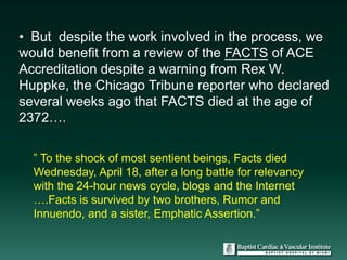 • But despite the work involved in the process, we
would benefit from a review of the FACTS of ACE
Accreditation despite a warning from Rex W.
Huppke, the Chicago Tribune reporter who declared
several weeks ago that FACTS died at the age of
2372….

  ” To the shock of most sentient beings, Facts died
  Wednesday, April 18, after a long battle for relevancy
  with the 24-hour news cycle, blogs and the Internet
  ….Facts is survived by two brothers, Rumor and
  Innuendo, and a sister, Emphatic Assertion.”
 