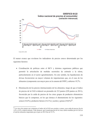 GRÁFICO III-22
Índice nacional de precios al consumidor
(variación interanual)

(%)
33
31
29
27
25
23

21,4
20,1

21
19
17

Ene-10
Feb
Mar
Abr
May
Jun
Jul
Ago
Sep
Oct
Nov
Dic
Ene-11
Feb
Mar
Abr
May
Jun
Jul
Ago
Sep
Oct
Nov
Dic
Ene-12
Feb
Mar
Abr
May
Jun
Jul
Ago
Sep
Oct
Nov
Dic

15

INPC

Núcleo inflacionario

Fuente: BCV e INE.

El menor avance que revelaron los indicadores de precios estuvo determinado por los
siguientes factores:
x Coordinación de políticas entre el BCV y distintos organismos públicos que
permitió la articulación de medidas sectoriales de estímulo a la oferta,
particularmente en el sector agroalimentario. En este sentido, las liquidaciones de
divisas favorecieron un mayor volumen de importaciones que, en el caso de los
alimentos (componente con mayor peso en la canasta del INPC), subieron 19,7%.
x Disminución de los precios internacionales de los alimentos, luego de que el índice
de precios de la FAO evidenció un promedio de 212 puntos (228 puntos en 2011),
favorecido por la caída de precios de los cinco grupos de productos alimenticios
básicos que lo componen, en los que destaca el abaratamiento de los siguientes:
azúcar (16,8%), productos lácteos (14,1%) y aceites y grasas (10,6%)84.

84

Los otros dos grupos que componen el índice de la FAO son cereales y carnes, cuya caída de precios fue de
1,8% y 0,9%, respectivamente. Cabe destacar, que la participación de los cinco rubros medidos por la FAO en
el total de alimentos importados por el país en 2012 fue de 53,7%.

118

 