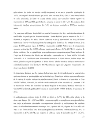 colocaciones de títulos de interés variable (vebonos), a un precio promedio ponderado de
103%, con un perfil de vencimiento que oscila entre los años 2019 y 2021. Como consecuencia
de estas emisiones, el saldo de deuda interna directa del Gobierno central registró un
incremento de 2,8% del PIB, que lo llevó a ubicarse en un nivel del 14,1% del producto. Este
incremento significa un crecimiento de 49,8% en términos nominales y 25,3% en términos
reales.
Por otra parte, el Fondo Simón Bolívar para la Reconstrucción S.A. realizó colocaciones de
certificados de participación desmaterializados “Simón Bolívar” por un monto de Bs. 9.872
millones, a un precio de 100%, con un cupón de 3,75% y vencimiento en 2015; así como
también de valores bolivarianos para la vivienda por un monto de Bs. 14.523 millones, a un
precio de 100%, con un cupón de 4,66% y vencimientos en 2020. Ambos tipos de colocaciones
sumaron un total de Bs. 24.395 millones, monto equivalente a 1,5% del PIB. El objetivo de
dichas emisiones fue la captación de recursos financieros requeridos para el financiamiento de
Proyectos de Construcción Masiva de Viviendas, enmarcados en la Gran Misión Vivienda
Venezuela. Si se consideran estos instrumentos dentro de la deuda interna, debido a que son
bonos garantizados por la República, la deuda pública interna directa e indirecta del Gobierno
central alcanzaría un nivel de 15,6% del PIB, cifra que supera en 4,2 puntos porcentuales a la
observada al cierre de 2011.
Es importante destacar que los valores bolivarianos para la vivienda tienen la característica
particular de que, al ser adquiridos por las instituciones financieras, aplican como cumplimiento
de la cartera de crédito obligatoria para la construcción de viviendas en el marco de la Gran
Misión Vivienda Venezuela, de acuerdo con lo establecido en los artículos 6 y 3, numeral 1, de
la Resolución Nº 050 del Ministerio del Poder Popular de Vivienda y Hábitat, publicada en
Gaceta Oficial de la República Bolivariana de Venezuela Nº 39.890, de fecha 23 de marzo de
2012.
El endeudamiento externo bruto de 2012 se ubicó en 0,70% del PIB, cifra inferior a la
observada durante 2011 (2,8% del PIB); y se correspondió, principalmente, con desembolsos,
con cargo a préstamos contratados con organismos bilaterales y multilaterales. En términos
netos, el endeudamiento externo disminuyó en 1,5 puntos del PIB, al pasar de 2% a 0,5% del
PIB. Es así como el saldo total de la deuda pública del Gobierno central al cierre de 2012 se
incrementó en 2,4% del PIB, con respecto al saldo de cierre de diciembre de 2011 (25,1%).

157

 