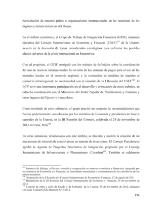 participación de terceros países u organizaciones internacionales en las reuniones de los
órganos y demás instancias del bloque.

En el ámbito económico, el Grupo de Trabajo de Integración Financiera (GTIF), instancia
ejecutiva del Consejo Suramericano de Economía y Finanzas (CSEF)147 de la Unasur,
avanzó en la discusión de temas considerados estratégicos para enfrentar los posibles
efectos adversos de la crisis internacional en Suramérica.

Con tal propósito, el GTIF prosiguió con los trabajos de definición sobre la coordinación
del uso de reservas internacionales; la revisión de los sistemas de pagos para el uso de las
monedas locales en el comercio regional, y la evaluación de medidas de impulso al
comercio intrarregional, de conformidad con el mandato de la I Reunión del CSEF148. El
BCV tuvo una importante participación en el desarrollo y orientación de estos trabajos, en
estrecha coordinación con el Ministerio del Poder Popular de Planificación y Finanzas y
otros órganos del Ejecutivo venezolano.

Como resultado de estos esfuerzos, el grupo precisó un conjunto de recomendaciones que
fueron posteriormente consideradas por los ministros de Economía y presidentes de bancos
centrales de la Unasur, en la III Reunión del Consejo, celebrada el 24 de noviembre de
2012 en Lima, Perú149.

En otras instancias, relacionadas con este ámbito, se discutió y analizó la creación de un
mecanismo de solución de controversias en materia de inversiones. El Consejo Presidencial
aprobó la Agenda de Proyectos Prioritarios de Integración, propuesta por el Consejo
Suramericano de Infraestructura y Planeamiento (Cosiplan)150. También se celebraron

147

Instancia de diálogo, reflexión, consulta y cooperación en materia económica y financiera, integrada por
los ministros de Economía y/o Finanzas, las autoridades monetarias y representantes de las cancillerías de los
países miembros.
148
Declaración de la I Reunión del Consejo Suramericano de Economía y Finanzas, 12 de agosto de 2011.
149
Declaración de la III Reunión del Consejo Suramericano de Economía y Finanzas, 24 de noviembre de
2012.
150
Consejo de Jefas y Jefes de Estado y de Gobierno de la Unasur, 30 de noviembre de 2012, mediante
Decisión Unasur/CJEG/Decisión/N° 5/2012.

194

 