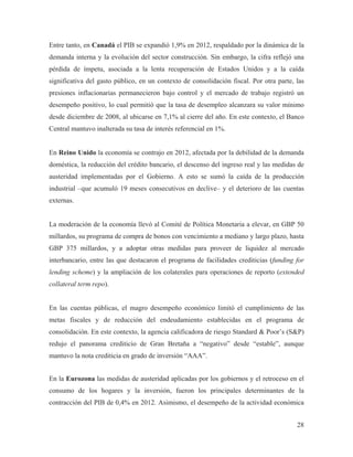 Entre tanto, en Canadá el PIB se expandió 1,9% en 2012, respaldado por la dinámica de la
demanda interna y la evolución del sector construcción. Sin embargo, la cifra reflejó una
pérdida de ímpetu, asociada a la lenta recuperación de Estados Unidos y a la caída
significativa del gasto público, en un contexto de consolidación fiscal. Por otra parte, las
presiones inflacionarias permanecieron bajo control y el mercado de trabajo registró un
desempeño positivo, lo cual permitió que la tasa de desempleo alcanzara su valor mínimo
desde diciembre de 2008, al ubicarse en 7,1% al cierre del año. En este contexto, el Banco
Central mantuvo inalterada su tasa de interés referencial en 1%.

En Reino Unido la economía se contrajo en 2012, afectada por la debilidad de la demanda
doméstica, la reducción del crédito bancario, el descenso del ingreso real y las medidas de
austeridad implementadas por el Gobierno. A esto se sumó la caída de la producción
industrial –que acumuló 19 meses consecutivos en declive– y el deterioro de las cuentas
externas.

La moderación de la economía llevó al Comité de Política Monetaria a elevar, en GBP 50
millardos, su programa de compra de bonos con vencimiento a mediano y largo plazo, hasta
GBP 375 millardos, y a adoptar otras medidas para proveer de liquidez al mercado
interbancario, entre las que destacaron el programa de facilidades crediticias (funding for
lending scheme) y la ampliación de los colaterales para operaciones de reporto (extended
collateral term repo).

En las cuentas públicas, el magro desempeño económico limitó el cumplimiento de las
metas fiscales y de reducción del endeudamiento establecidas en el programa de
consolidación. En este contexto, la agencia calificadora de riesgo Standard & Poor’s (S&P)
redujo el panorama crediticio de Gran Bretaña a “negativo” desde “estable”, aunque
mantuvo la nota crediticia en grado de inversión “AAA”.
En la Eurozona las medidas de austeridad aplicadas por los gobiernos y el retroceso en el
consumo de los hogares y la inversión, fueron los principales determinantes de la
contracción del PIB de 0,4% en 2012. Asimismo, el desempeño de la actividad económica
28

 
