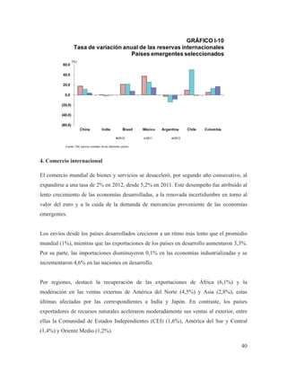 4. Comercio internacional
El comercio mundial de bienes y servicios se desaceleró, por segundo año consecutivo, al
expandirse a una tasa de 2% en 2012, desde 5,2% en 2011. Este desempeño fue atribuido al
lento crecimiento de las economías desarrolladas, a la renovada incertidumbre en torno al
valor del euro y a la caída de la demanda de mercancías proveniente de las economías
emergentes.

Los envíos desde los países desarrollados crecieron a un ritmo más lento que el promedio
mundial (1%), mientras que las exportaciones de los países en desarrollo aumentaron 3,3%.
Por su parte, las importaciones disminuyeron 0,1% en las economías industrializadas y se
incrementaron 4,6% en las naciones en desarrollo.

Por regiones, destacó la recuperación de las exportaciones de África (6,1%) y la
moderación en las ventas externas de América del Norte (4,5%) y Asia (2,8%), estas
últimas afectadas por las correspondientes a India y Japón. En contraste, los países
exportadores de recursos naturales aceleraron moderadamente sus ventas al exterior, entre
ellas la Comunidad de Estados Independientes (CEI) (1,6%), América del Sur y Central
(1,4%) y Oriente Medio (1,2%).
40

 