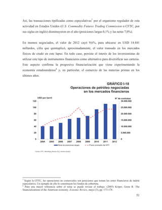 Así, las transacciones tipificadas como especulativas7 por el organismo regulador de esta
actividad en Estados Unidos (U.S. Commodity Futures Trading Commission o CFTC, por
sus siglas en inglés) disminuyeron en el año (posiciones largas 0,1% y las netas 7,0%).

En montos negociados, el valor de 2012 cayó 9,6%, para ubicarse en USD 14.441
millardos, cifra que quintuplicó, aproximadamente, el valor transado en los mercados
físicos de crudo en este lapso. En todo caso, persiste el interés de los inversionistas de
utilizar este tipo de instrumentos financieros como alternativa para diversificar sus carteras.
Este aspecto confirma la progresiva financiarización que viene experimentando la
economía estadounidense8 y, en particular, el comercio de las materias primas en los
últimos años.

GRÁFICO I-18
Operaciones de petróleo negociadas
en los mercados financieros
USD por barril
120

N° de contratos
30.000.000

100

25.000.000

80

20.000.000

60

15.000.000

40

10.000.000

20

5.000.000

0

0
2004

2005

2006

2007

2008

Nivel de posiciones largas

2009

2010

2011

2012

Precio promedio del WTI

Fuente: CFTC, Bloomberg, Nymex, ICE y cálculos propios.

7

Según la CFTC, las operaciones no comerciales son posiciones que toman los entes financieros de índole
especulativa. Un ejemplo de ello lo constituyen los fondos de cobertura.
8
Para una mayor referencia sobre el tema se puede revisar el trabajo: (2005) Kriper, Greta R. The
financializations of the American economy. Eonomic Review, mayo (3), pp. 173-178.

51

 