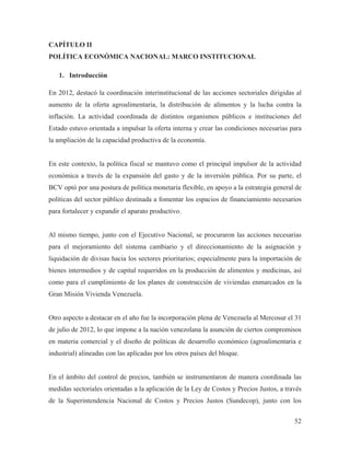 CAPÍTULO II
POLÍTICA ECONÓMICA NACIONAL: MARCO INSTITUCIONAL
1. Introducción
En 2012, destacó la coordinación interinstitucional de las acciones sectoriales dirigidas al
aumento de la oferta agroalimentaria, la distribución de alimentos y la lucha contra la
inflación. La actividad coordinada de distintos organismos públicos e instituciones del
Estado estuvo orientada a impulsar la oferta interna y crear las condiciones necesarias para
la ampliación de la capacidad productiva de la economía.

En este contexto, la política fiscal se mantuvo como el principal impulsor de la actividad
económica a través de la expansión del gasto y de la inversión pública. Por su parte, el
BCV optó por una postura de política monetaria flexible, en apoyo a la estrategia general de
políticas del sector público destinada a fomentar los espacios de financiamiento necesarios
para fortalecer y expandir el aparato productivo.

Al mismo tiempo, junto con el Ejecutivo Nacional, se procuraron las acciones necesarias
para el mejoramiento del sistema cambiario y el direccionamiento de la asignación y
liquidación de divisas hacia los sectores prioritarios; especialmente para la importación de
bienes intermedios y de capital requeridos en la producción de alimentos y medicinas, así
como para el cumplimiento de los planes de construcción de viviendas enmarcados en la
Gran Misión Vivienda Venezuela.

Otro aspecto a destacar en el año fue la incorporación plena de Venezuela al Mercosur el 31
de julio de 2012, lo que impone a la nación venezolana la asunción de ciertos compromisos
en materia comercial y el diseño de políticas de desarrollo económico (agroalimentaria e
industrial) alineadas con las aplicadas por los otros países del bloque.

En el ámbito del control de precios, también se instrumentaron de manera coordinada las
medidas sectoriales orientadas a la aplicación de la Ley de Costos y Precios Justos, a través
de la Superintendencia Nacional de Costos y Precios Justos (Sundecop), junto con los
52

 