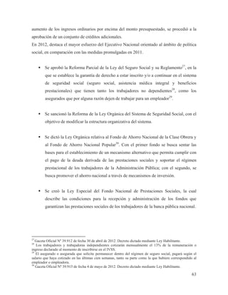 aumento de los ingresos ordinarios por encima del monto presupuestado, se procedió a la
aprobación de un conjunto de créditos adicionales.
En 2012, destaca el mayor esfuerzo del Ejecutivo Nacional orientado al ámbito de política
social, en comparación con las medidas promulgadas en 2011.
ƒ Se aprobó la Reforma Parcial de la Ley del Seguro Social y su Reglamento27, en la
que se establece la garantía de derecho a estar inscrito y/o a continuar en el sistema
de seguridad social (seguro social, asistencia médica integral y beneficios
prestacionales) que tienen tanto los trabajadores no dependientes28, como los
asegurados que por alguna razón dejen de trabajar para un empleador29.
ƒ Se sancionó la Reforma de la Ley Orgánica del Sistema de Seguridad Social, con el
objetivo de modificar la estructura organizativa del sistema.
ƒ Se dictó la Ley Orgánica relativa al Fondo de Ahorro Nacional de la Clase Obrera y
al Fondo de Ahorro Nacional Popular30. Con el primer fondo se busca sentar las
bases para el establecimiento de un mecanismo alternativo que permita cumplir con
el pago de la deuda derivada de las prestaciones sociales y soportar el régimen
prestacional de los trabajadores de la Administración Pública; con el segundo, se
busca promover el ahorro nacional a través de mecanismos de inversión.
ƒ Se creó la Ley Especial del Fondo Nacional de Prestaciones Sociales, la cual
describe las condiciones para la recepción y administración de los fondos que
garantizan las prestaciones sociales de los trabajadores de la banca pública nacional.

27

Gaceta Oficial Nº 39.912 de fecha 30 de abril de 2012. Decreto dictado mediante Ley Habilitante.
Los trabajadores y trabajadoras independientes cotizarán mensualmente el 13% de la remuneración o
ingreso declarado al momento de inscribirse en el IVSS.
29
El asegurado o asegurada que solicite permanecer dentro del régimen de seguro social, pagará según el
salario que haya cotizado en las últimas cien semanas, tanto su parte como la que hubiere correspondido al
empleador o empleadora.
30
Gaceta Oficial Nº 39.915 de fecha 4 de mayo de 2012. Decreto dictado mediante Ley Habilitante.
28

63

 
