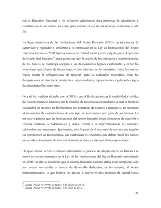 por el Ejecutivo Nacional y los esfuerzos adicionales para promover la adquisición y
construcción de viviendas, así como para normar el uso de los recursos destinados a este
fin.

La Superintendencia de las Instituciones del Sector Bancario (SISB), en su carácter de
supervisor y regulador y conforme a lo estipulado en la Ley de Instituciones del Sector
Bancario dictada en 2010, fijó las normas de calidad moral y ética exigidas para el ejercicio
de la actividad bancaria50, para garantizar que la acción de los directores y administradores
de los bancos se mantenga apegada a las disposiciones legales establecidas y evitar las
situaciones que afecten de forma negativa los intereses de los ahorristas. Entre las nuevas
reglas resalta la obligatoriedad de reportar, para la evaluación respectiva, todas las
designaciones de directores, presidentes, vicepresidentes, representantes legales o de cargos
de administración, entre otras.

Otra de las medidas dictadas por la SISB, con el fin de garantizar la estabilidad y solidez
del sistema bancario nacional, fue la emisión de una resolución mediante la cual se limita la
colocación de recursos en fideicomisos con empresas de seguros y reaseguros, en respuesta
al incremento de contrataciones de este tipo de instrumento por parte de los bancos. La
normativa plantea que las instituciones del sector bancario deben abstenerse de suscribir o
renovar contratos de fideicomisos y deben remitir a la Superintendencia los contratos
celebrados que mantengan. Igualmente, este órgano dictó una serie de normas que regulan
las operaciones de fideicomisos, que establecen los requisitos que deben reunir los bancos
universales al momento de solicitar la autorización para efectuar dichas operaciones51.

De igual forma, la SISB continuó estimulando el proceso de adaptación de los bancos a la
nueva estructura propuesta en la Ley de las Instituciones del Sector Bancario promulgada
en 2010. En ella se estableció que el sistema bancario nacional debía estar compuesto solo
por bancos universales y bancos de desarrollo dedicados, exclusivamente, al sector
microempresarial; lo que incluye los ajustes a nuevos niveles mínimos de capital social

50
51

Gaceta Oficial Nº 39.984 de fecha 13 de agosto de 2012.
Gaceta Oficial Nº 39.941 de fecha 11 de junio de 2012.

71

 