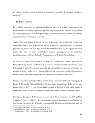 de carácter turístico, con el propósito de estimular la inversión de capitales públicos y
privados77.

8.5. Sector petrolero
En el ámbito energético, la estrategia del Gobierno nacional se enfocó en incrementar las
inversiones en las áreas de exploración, producción y refinación, así como en la adecuación
de nuevas legislaciones en materia petrolera y el establecimiento de acuerdos en el marco
de la adhesión de Venezuela al Mercosur.
Según cifras preliminares de Pdvsa, en 2012 la inversión para la actividad petrolera se
incrementó 64,4%. Los desembolsos fueron conducidos, principalmente, a impulsar
proyectos de producción en la Faja Petrolífera del Orinoco (FPO) y de exploración en el
oriente del país, así como a introducir mejoras tecnológicas en las refinerías,
particularmente en el Centro Refinador Paraguaná y en la Refinería Puerto la Cruz.

Se dictó en febrero la reforma a la Ley de Contribución Especial por Precios
Extraordinarios y Precios Exorbitantes en el Mercado Internacional de Hidrocarburos78, con
la finalidad de dirigir los recursos derivados de esta contribución especial a financiar las
grandes misiones creadas por el Ejecutivo Nacional, así como proyectos de infraestructura,
vialidad, salud, educación, comunicaciones, agricultura y alimentos, entre otros.

Por otra parte, el marco legal modificó los términos y condiciones de liquidación de pago al
Fondo de Desarrollo Nacional (Fonden). En este punto en particular, de las divisas que
Pdvsa vende al BCV, el ente emisor podrá traspasar al Fonden 50% de dicho monto, a
menos que el nivel de reservas internacionales líquidas permita transferir un monto mayor.

Como parte del ingreso de Venezuela al Mercosur, se firmó un acuerdo con la República
Argentina79, con el objetivo de implementar acciones destinadas a profundizar la
cooperación en materia del desarrollo petroindustrial. El convenio implantó una serie de
77

Gaceta Oficial Nº 39.869 de fecha 23 de febrero de 2012.
Gaceta Oficial Nº 39.871 de fecha 27 de febrero de 2012.
79
Gaceta Oficial Nº 40.057 de fecha 23 de noviembre de 2012.
78

81

 