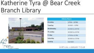 Katherine Tyra @ Bear Creek 
Branch Library 
Library Hours 
Monday 
Tuesday 
Wednesday 
Thursday 
Friday 
Saturday 
Sunday 
1 PM – 8 PM 
10 AM – 6 PM 
10 AM to 8 PM 
10 AM to 6 PM 
1 PM to 6 PM 
10 AM to 5 PM 
CLOSED 
VIRTUAL LIBRARY TOUR 
 