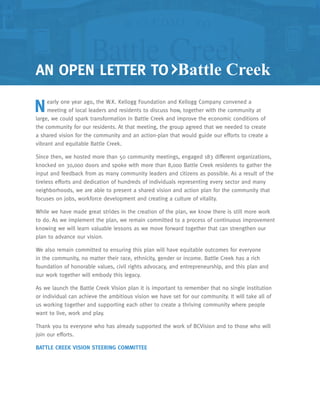 AN OPEN LETTER TO Battle Creek
Nearly one year ago, the W.K. Kellogg Foundation and Kellogg Company convened a
meeting of local leaders and residents to discuss how, together with the community at
large, we could spark transformation in Battle Creek and improve the economic conditions of
the community for our residents. At that meeting, the group agreed that we needed to create
a shared vision for the community and an action-plan that would guide our efforts to create a
vibrant and equitable Battle Creek.
Since then, we hosted more than 50 community meetings, engaged 183 different organizations,
knocked on 30,000 doors and spoke with more than 8,000 Battle Creek residents to gather the
input and feedback from as many community leaders and citizens as possible. As a result of the
tireless efforts and dedication of hundreds of individuals representing every sector and many
neighborhoods, we are able to present a shared vision and action plan for the community that
focuses on jobs, workforce development and creating a culture of vitality.
While we have made great strides in the creation of the plan, we know there is still more work
to do. As we implement the plan, we remain committed to a process of continuous improvement
knowing we will learn valuable lessons as we move forward together that can strengthen our
plan to advance our vision.
We also remain committed to ensuring this plan will have equitable outcomes for everyone
in the community, no matter their race, ethnicity, gender or income. Battle Creek has a rich
foundation of honorable values, civil rights advocacy, and entrepreneurship, and this plan and
our work together will embody this legacy.
As we launch the Battle Creek Vision plan it is important to remember that no single institution
or individual can achieve the ambitious vision we have set for our community. It will take all of
us working together and supporting each other to create a thriving community where people
want to live, work and play.
Thank you to everyone who has already supported the work of BCVision and to those who will
join our efforts.
BATTLE CREEK VISION STEERING COMMITTEE
 