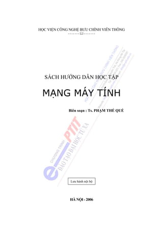 HỌC VIỆN CÔNG NGHỆ BƯU CHÍNH VIỄN THÔNG
             -------   -------




  SÁCH HƯỚNG DẪN HỌC TẬP


 MẠNG MÁY TÍNH
             Biên soạn : Ts. PHẠM THẾ QUẾ




              Lưu hành nội bộ




              HÀ NỘI - 2006
 