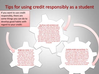 Tips for using credit responsibly as a studentIf you want to use credit responsibly, there are some things you can do to develop good habits with regard to your credit: