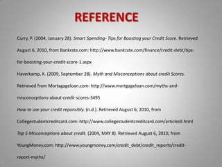REFERENCECurry, P. (2004, January 28). Smart Spending- Tips for Boosting your Credit Score. Retrieved August 6, 2010, from Bankrate.com: http://www.bankrate.com/finance/credit-debt/tips-for-boosting-your-credit-score-1.aspxHaverkamp, K. (2009, September 28). Myth and Misconceptions about credit Scores. Retrieved from Mortagageloan.com: http://www.mortgageloan.com/myths-and-misconceptions-about-credit-scores-3495How to use your credit reponsibly. (n.d.). Retrieved August 6, 2010, from Collegestudentcreditcard.com: http://www.collegestudentcreditcard.com/articles9.htmlTop 5 Misconceptions about credit. (2004, MAY 8). Retrieved August 6, 2010, from YoungMoney.com: http://www.youngmoney.com/credit_debt/credit_reports/credit-report-myths/