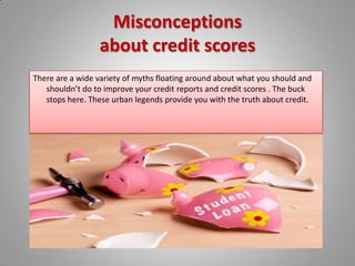 Misconceptions about credit scoresThere are a wide variety of myths floating around about what you should and shouldn’t do to improve your credit reports and credit scores . The buck stops here. These urban legends provide you with the truth about credit.