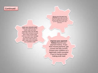 ContinuedMake the most of the length of your credit history- Don't open a lot of new accounts too rapidly. New accounts will lower your average account age, which will have a larger effect on your score if you don't have a lot of other credit information. Lower your amounts owed - Keep your balances low on credit cards and other revolving credit; Pay off debt rather than moving it around; Don't close unused credit cards as a short-term strategy to raise your score; Don't open new credit cards you don't need, just to increase your available credit. Improve your payment history-Improve your payment history ; If you have missed payments, get current and stay current; Contact your creditors or a legitimate credit counselor if you're having trouble making ends meet