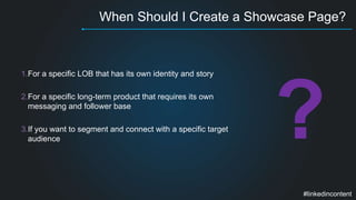 When Should I Create a Showcase Page? 
1.For a specific LOB that has its own identity and story 
2.For a specific long-term product that requires its own 
messaging and follower base 
3.If you want to segment and connect with a specific target 
audience 
#linkedincontent 
 