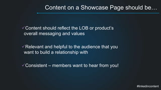 Content on a Showcase Page should be… 
Content should reflect the LOB or product’s 
overall messaging and values 
Relevant and helpful to the audience that you 
want to build a relationship with 
Consistent – members want to hear from you! 
#linkedincontent 
 