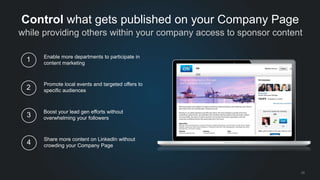 while providing others within your company access to sponsor content 
25 
Control what gets published on your Company Page 
Enable more departments to participate in 
content marketing 
1 
Promote local events and targeted offers to 
specific audiences 2 
Boost your lead gen efforts without 
overwhelming your followers 3 
Share more content on LinkedIn without 
crowding your Company Page 4 
 