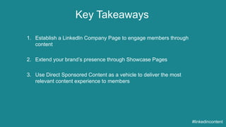 Key Takeaways 
#linkedincontent 
1. Establish a LinkedIn Company Page to engage members through 
content 
2. Extend your brand’s presence through Showcase Pages 
3. Use Direct Sponsored Content as a vehicle to deliver the most 
relevant content experience to members 
 