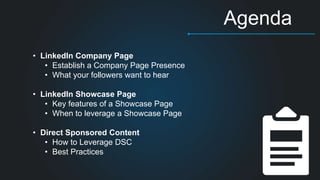 Agenda 
3 
• LinkedIn Company Page 
• Establish a Company Page Presence 
• What your followers want to hear 
• LinkedIn Showcase Page 
• Key features of a Showcase Page 
• When to leverage a Showcase Page 
• Direct Sponsored Content 
• How to Leverage DSC 
• Best Practices 
 