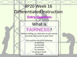 8P20 Week 16
Differentiated Instruction
What is
FAIRNESS?
Without looking up a definition on your device,
just write what comes to your mind.
This could be any of the following:
•A definition
•An example
•A synonym
•An antonym
•A saying or quote
•An Image
Entry Question:
 