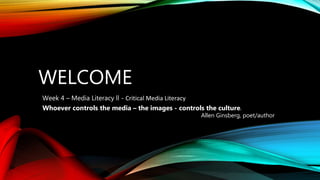 WELCOME
Week 4 – Media Literacy ll - Critical Media Literacy
Whoever controls the media – the images - controls the culture.
Allen Ginsberg, poet/author
 