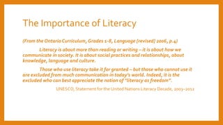 The Importance of Literacy
(From the Ontario Curriculum, Grades 1-8, Language [revised] 2006, p.4)
Literacy is about more than reading or writing – it is about how we
communicate in society. It is about social practices and relationships, about
knowledge, language and culture.
Those who use literacy take it for granted – but those who cannot use it
are excluded from much communication in today’s world. Indeed, it is the
excluded who can best appreciate the notion of “literacy as freedom”.
UNESCO, Statement for the United Nations Literacy Decade, 2003–2012
 