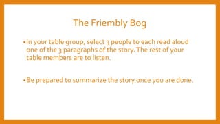 The Friembly Bog
•In your table group, select 3 people to each read aloud
one of the 3 paragraphs of the story.The rest of your
table members are to listen.
•Be prepared to summarize the story once you are done.
 